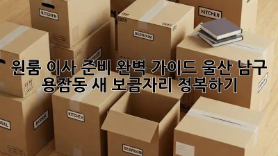 원룸 이사 준비 완벽 가이드: 울산 남구 용잠동 새 보금자리 정복하기!